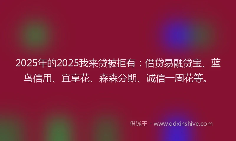 2025年的2025我来贷被拒有：借贷易融贷宝、蓝鸟信用、宜享花、森森分期、诚信一周花等。