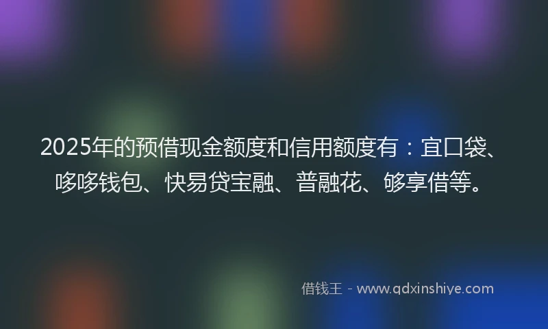 2025年的预借现金额度和信用额度有：宜口袋、哆哆钱包、快易贷宝融、普融花、够享借等。
