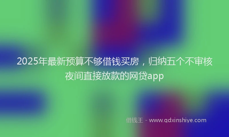2025年最新预算不够借钱买房，归纳五个不审核夜间直接放款的网贷app