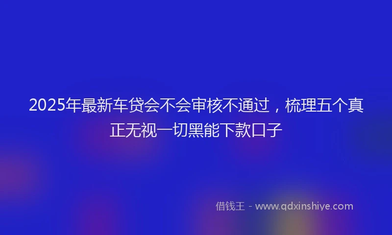 2025年最新车贷会不会审核不通过，梳理五个真正无视一切黑能下款口子