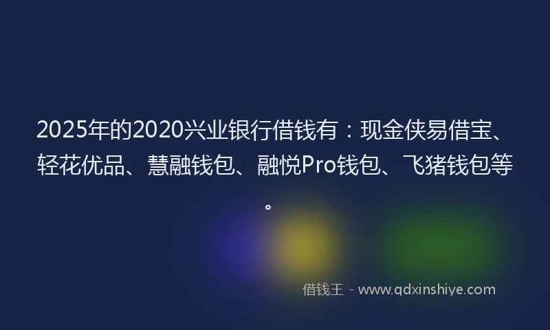 2025年的2020兴业银行借钱有：现金侠易借宝、轻花优品、慧融钱包、融悦Pro钱包、飞猪钱包等。