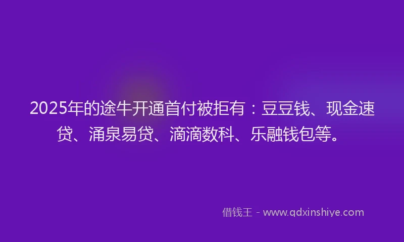 2025年的途牛开通首付被拒有：豆豆钱、现金速贷、涌泉易贷、滴滴数科、乐融钱包等。