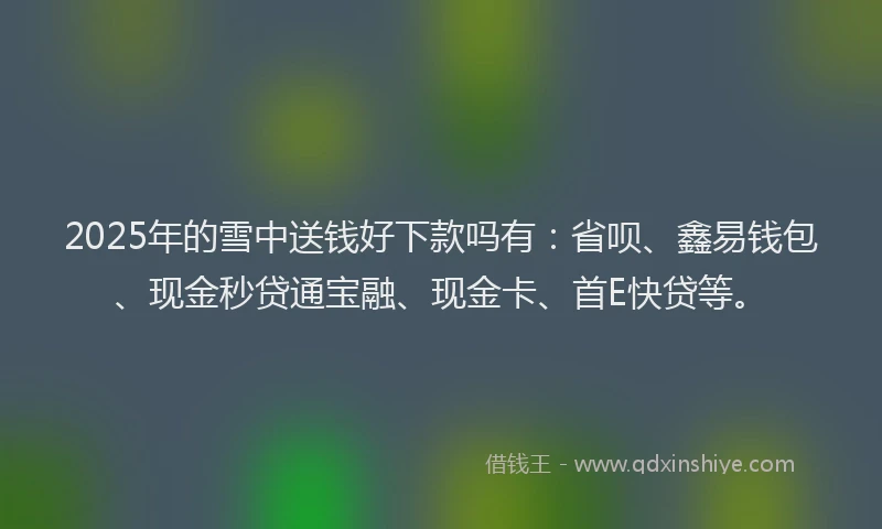 2025年的雪中送钱好下款吗有：省呗、鑫易钱包、现金秒贷通宝融、现金卡、首E快贷等。