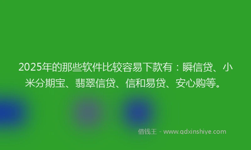 2025年的那些软件比较容易下款有：瞬信贷、小米分期宝、翡翠信贷、信和易贷、安心购等。