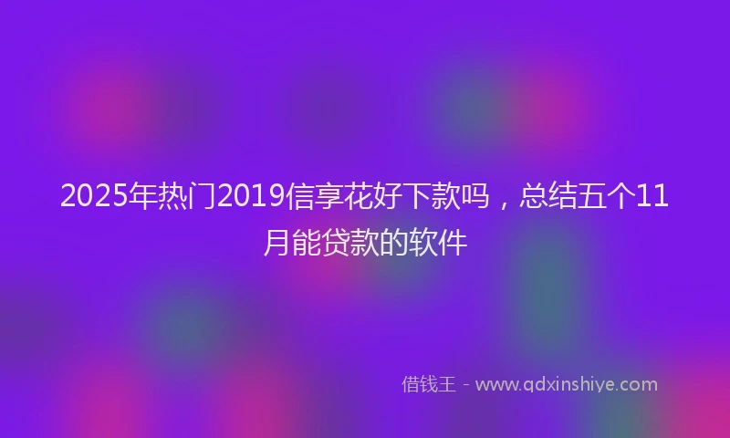 2025年热门2019信享花好下款吗，总结五个11月能贷款的软件