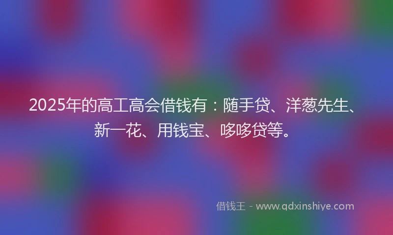 2025年的高工高会借钱有：随手贷、洋葱先生、新一花、用钱宝、哆哆贷等。