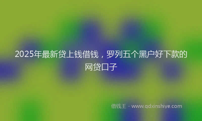 2025年最新贷上钱借钱，罗列五个黑户好下款的网贷口子