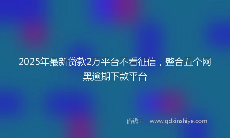 2025年最新贷款2万平台不看征信，整合五个网黑逾期下款平台