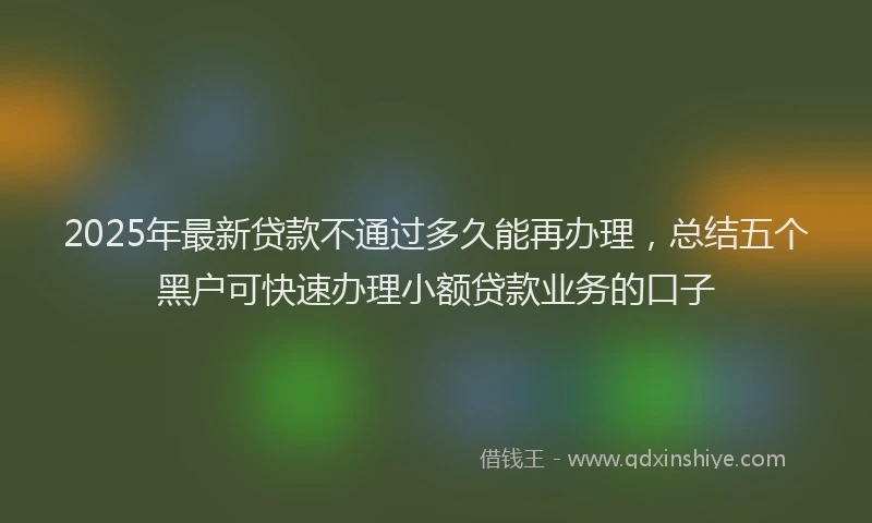 2025年最新贷款不通过多久能再办理，总结五个黑户可快速办理小额贷款业务的口子