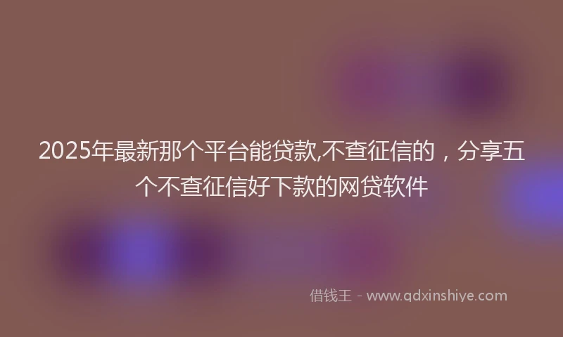 2025年最新那个平台能贷款,不查征信的，分享五个不查征信好下款的网贷软件