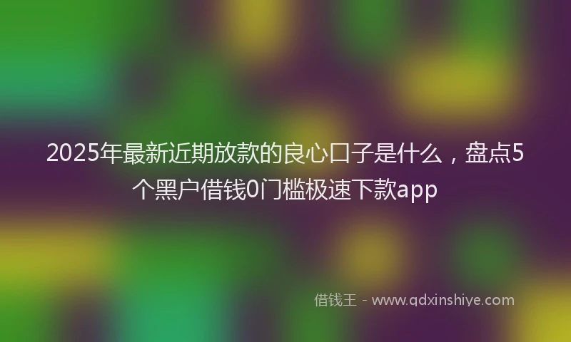 2025年最新近期放款的良心口子是什么，盘点5个黑户借钱0门槛极速下款app
