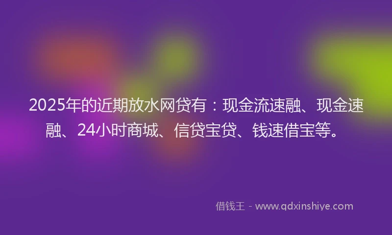 2025年的近期放水网贷有：现金流速融、现金速融、24小时商城、信贷宝贷、钱速借宝等。