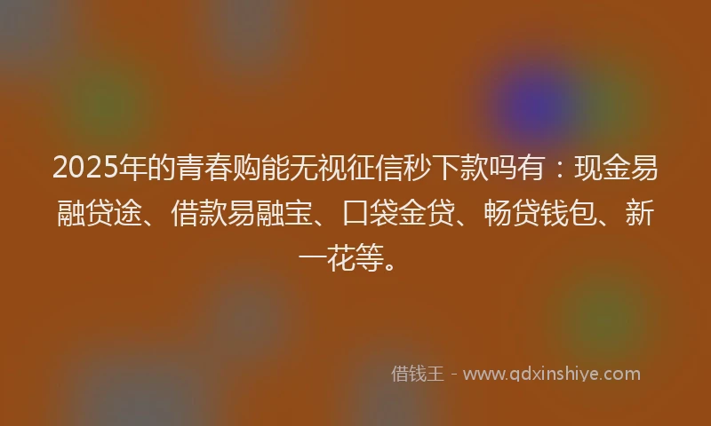 2025年的青春购能无视征信秒下款吗有：现金易融贷途、借款易融宝、口袋金贷、畅贷钱包、新一花等。