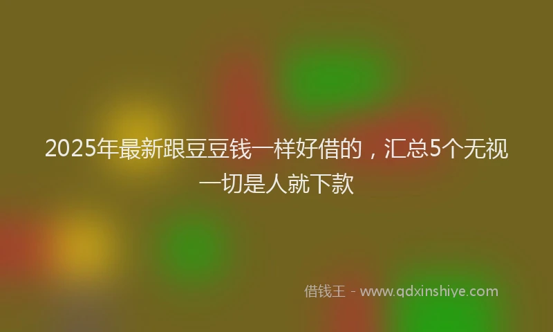 2025年最新跟豆豆钱一样好借的，汇总5个无视一切是人就下款