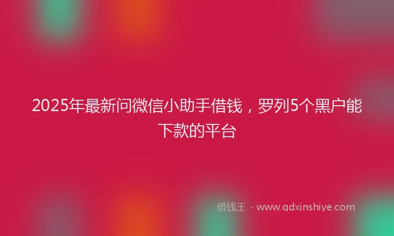 2025年最新问微信小助手借钱，罗列5个黑户能下款的平台