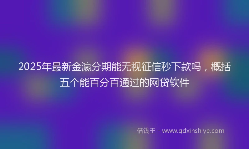 2025年最新金瀛分期能无视征信秒下款吗，概括五个能百分百通过的网贷软件