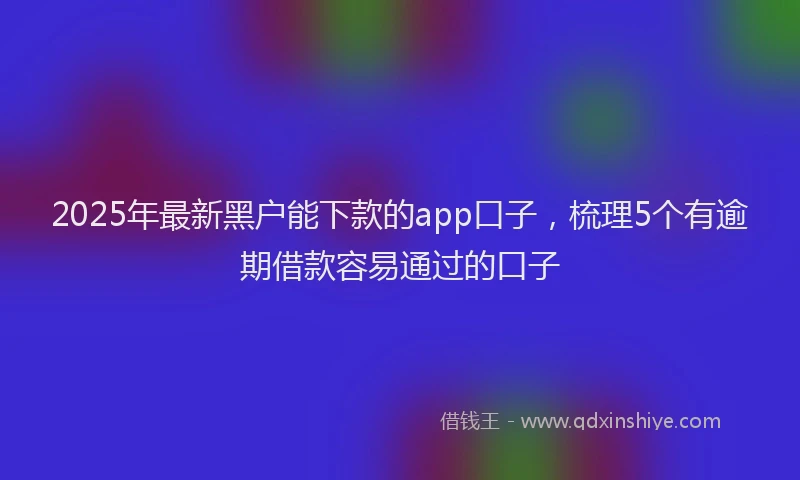 2025年最新黑户能下款的app口子，梳理5个有逾期借款容易通过的口子