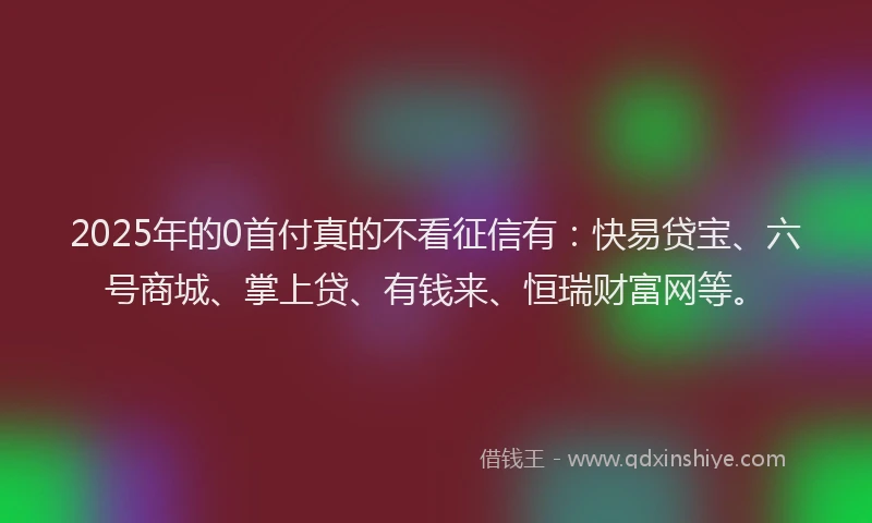 2025年的0首付真的不看征信有：快易贷宝、六号商城、掌上贷、有钱来、恒瑞财富网等。