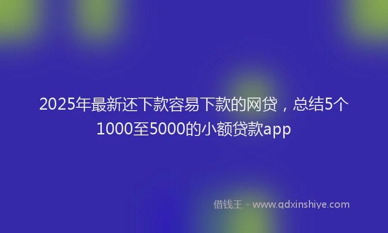 2025年最新还下款容易下款的网贷，总结5个1000至5000的小额贷款app