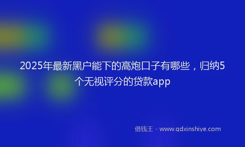 2025年最新黑户能下的高炮口子有哪些，归纳5个无视评分的贷款app
