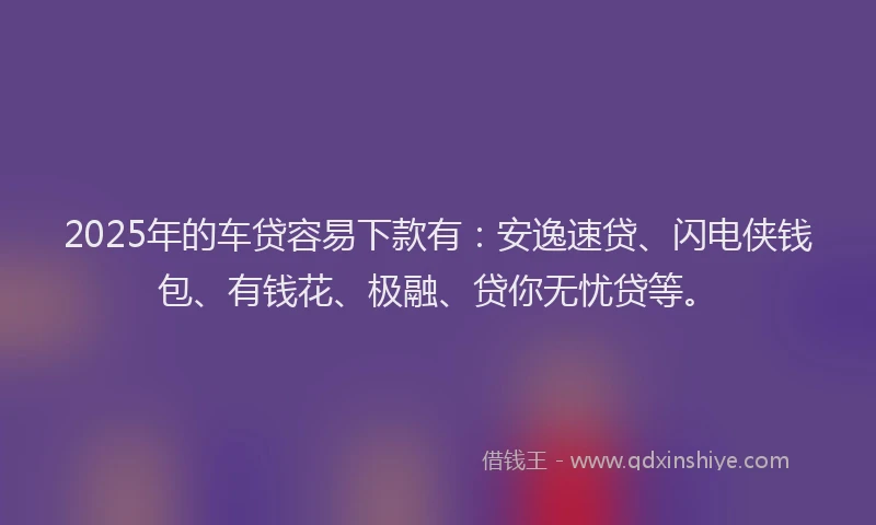 2025年的车贷容易下款有：安逸速贷、闪电侠钱包、有钱花、极融、贷你无忧贷等。