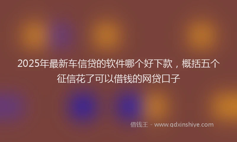 2025年最新车信贷的软件哪个好下款，概括五个征信花了可以借钱的网贷口子