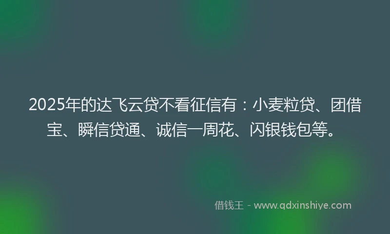 2025年的达飞云贷不看征信有：小麦粒贷、团借宝、瞬信贷通、诚信一周花、闪银钱包等。