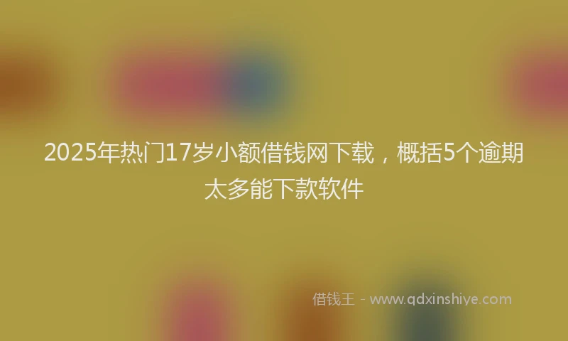 2025年热门17岁小额借钱网下载，概括5个逾期太多能下款软件
