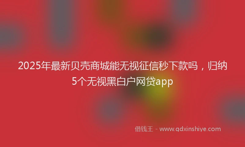 2025年最新贝壳商城能无视征信秒下款吗，归纳5个无视黑白户网贷app