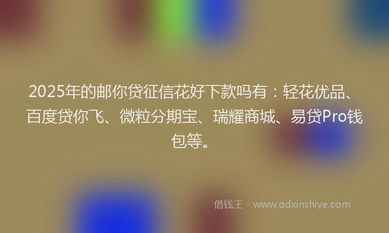 2025年的邮你贷征信花好下款吗有：轻花优品、百度贷你飞、微粒分期宝、瑞耀商城、易贷Pro钱包等。