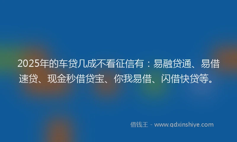 2025年的车贷几成不看征信有：易融贷通、易借速贷、现金秒借贷宝、你我易借、闪借快贷等。