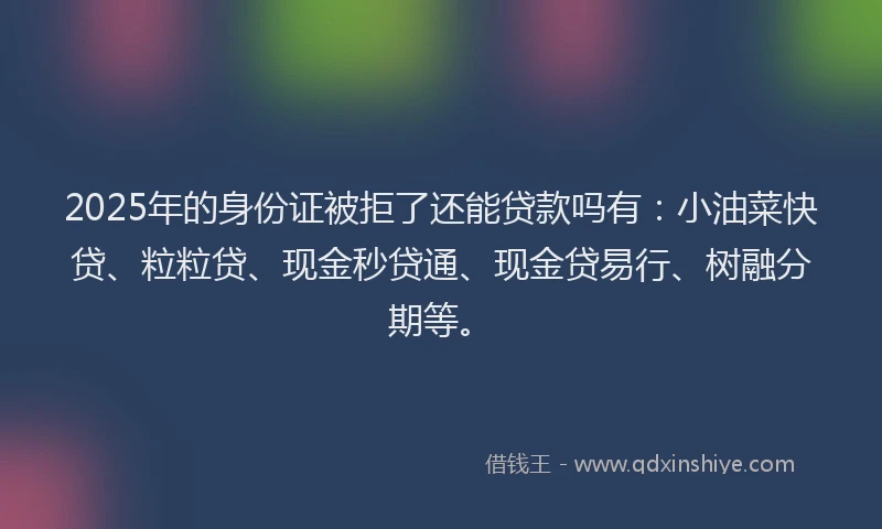 2025年的身份证被拒了还能贷款吗有：小油菜快贷、粒粒贷、现金秒贷通、现金贷易行、树融分期等。