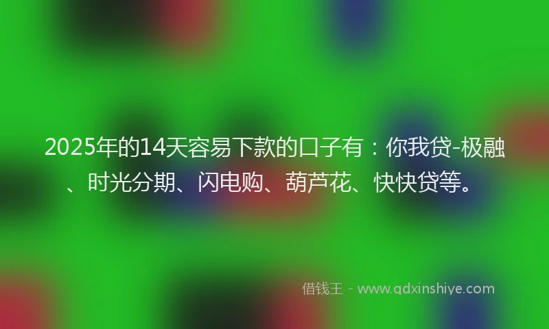 2025年的14天容易下款的口子有：你我贷-极融、时光分期、闪电购、葫芦花、快快贷等。