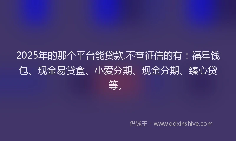 2025年的那个平台能贷款,不查征信的有：福星钱包、现金易贷盒、小爱分期、现金分期、臻心贷等。