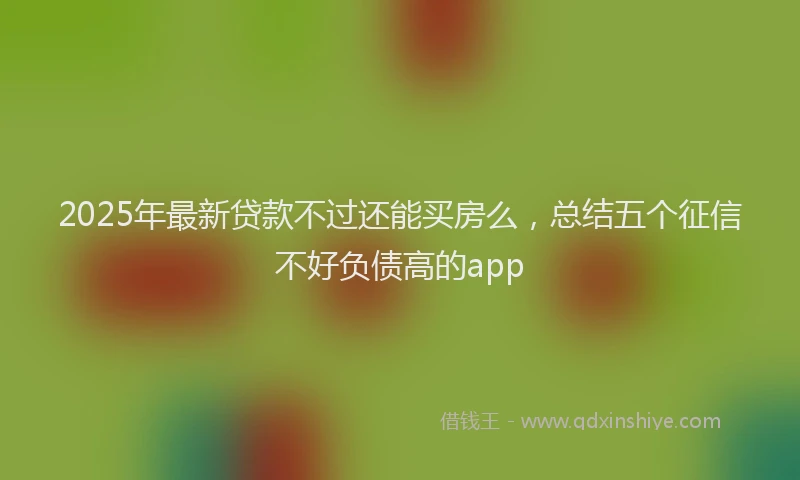 2025年最新贷款不过还能买房么，总结五个征信不好负债高的app