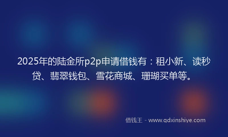 2025年的陆金所p2p申请借钱有：租小新、读秒贷、翡翠钱包、雪花商城、珊瑚买单等。