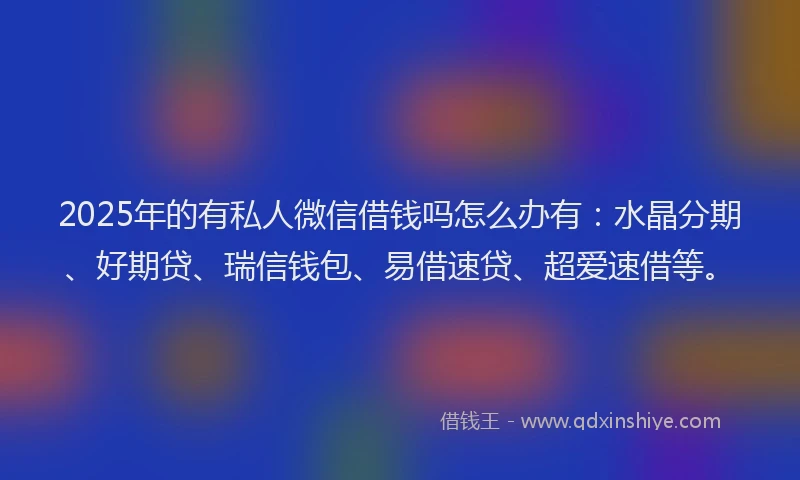 2025年的有私人微信借钱吗怎么办有：水晶分期、好期贷、瑞信钱包、易借速贷、超爱速借等。