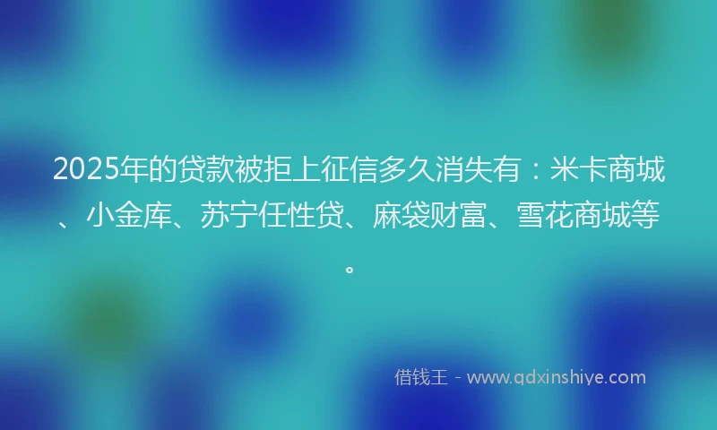 2025年的贷款被拒上征信多久消失有：米卡商城、小金库、苏宁任性贷、麻袋财富、雪花商城等。