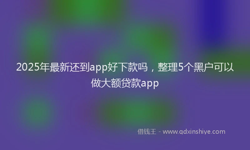 2025年最新还到app好下款吗，整理5个黑户可以做大额贷款app