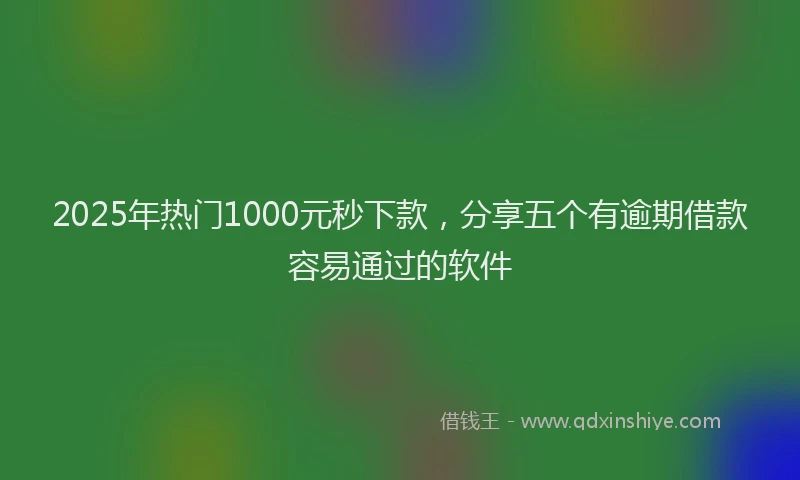 2025年热门1000元秒下款，分享五个有逾期借款容易通过的软件