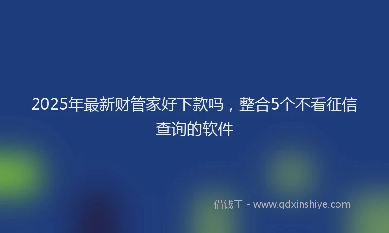 2025年最新财管家好下款吗，整合5个不看征信查询的软件