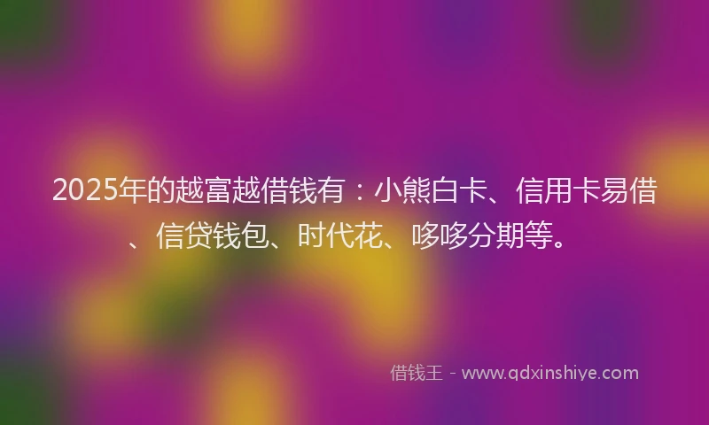 2025年的越富越借钱有：小熊白卡、信用卡易借、信贷钱包、时代花、哆哆分期等。