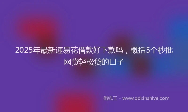 2025年最新速易花借款好下款吗，概括5个秒批网贷轻松贷的口子