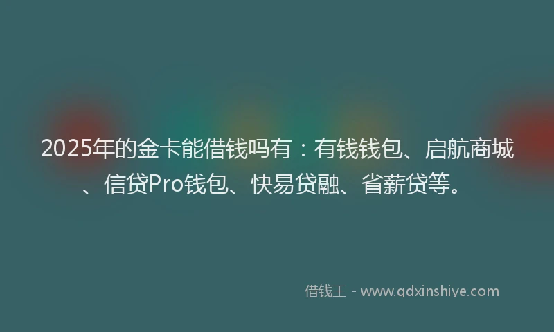 2025年的金卡能借钱吗有：有钱钱包、启航商城、信贷Pro钱包、快易贷融、省薪贷等。