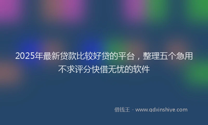 2025年最新贷款比较好贷的平台，整理五个急用不求评分快借无忧的软件