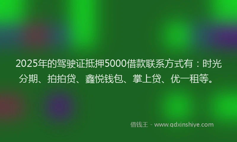 2025年的驾驶证抵押5000借款联系方式有：时光分期、拍拍贷、鑫悦钱包、掌上贷、优一租等。