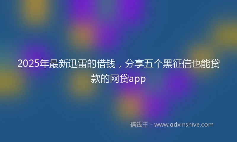 2025年最新迅雷的借钱，分享五个黑征信也能贷款的网贷app