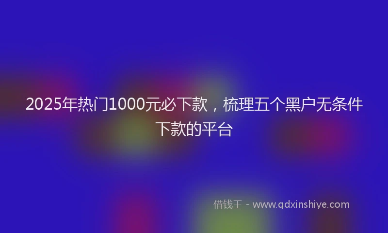 2025年热门1000元必下款，梳理五个黑户无条件下款的平台