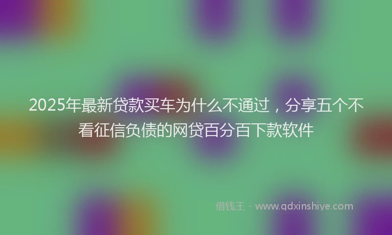 2025年最新贷款买车为什么不通过，分享五个不看征信负债的网贷百分百下款软件