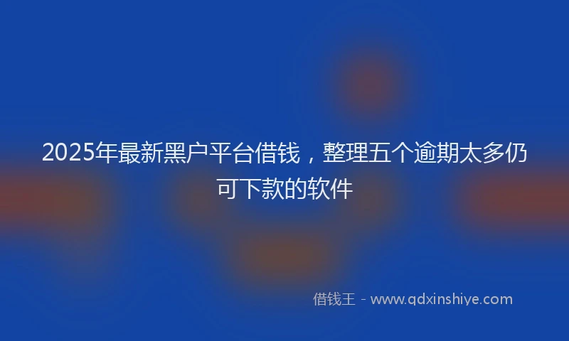 2025年最新黑户平台借钱，整理五个逾期太多仍可下款的软件